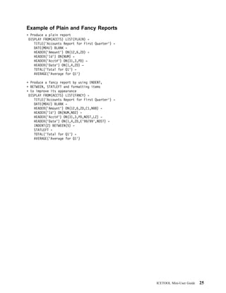 Example of Plain and Fancy Reports
 Produce a plain report
DISPLAY FROM(ACCTS) LIST(PLAIN) -
   TITLE('Accounts Report for First Quarter') -
   DATE(MD4/) BLANK -
   HEADER('Amount') ON(12,6,ZD) -
   HEADER('Id') ON(NUM) -
   HEADER('Acct#') ON(31,3,PD) -
   HEADER('Date') ON(1,4,ZD) -
   TOTAL('Total for Q1') -
   AVERAGE('Average for Q1')

 Produce a fancy report by using INDENT,
 BETWEEN, STATLEFT and formatting items
 to improve its appearance
DISPLAY FROM(ACCTS) LIST(FANCY) -
   TITLE('Accounts Report for First Quarter') -
   DATE(MD4/) BLANK -
   HEADER('Amount') ON(12,6,ZD,C1,N 8) -
   HEADER('Id') ON(NUM,N 2) -
   HEADER('Acct#') ON(31,3,PD,NOST,LZ) -
   HEADER('Date') ON(1,4,ZD,E'99/99',NOST) -
   INDENT(2) BETWEEN(5) -
   STATLEFT -
   TOTAL('Total for Q1') -
   AVERAGE('Average for Q1')




                                                  ICETOOL Mini-User Guide   25
 