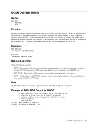 MODE Operator Details

Syntax
MODE STOP
     CONTINUE
     SCAN


Function
Specifies one of three modes to control error checking and actions after error detection. A MODE operator affects
the processing of the group of operators which follow it, up to the next MODE operator (if any). Dependent
operators (those for which a failure of one should stop execution of the rest) can be grouped with MODE STOP.
Independent operators (those for which a failure of one should not affect execution of the rest) can be grouped with
MODE CONTINUE. Operators to be checked for errors only can be grouped with MODE SCAN.


Examples
MODE CONTINUE
 <independent operator group>

MODE STOP
 <dependent operator group>


Required Operand
STOP, CONTINUE or SCAN.
    STOP - If an operation fails, stops processing the remaining operators in the group, but continues to check for
    errors in ICETOOL statements. STOP mode is the default set at the beginning of an ICETOOL run.
    CONTINUE - If an operation fails, continues processing the remaining operators in the group.
    SCAN - Checks for errors in ICETOOL statements without processing the operators. Set automatically if an
    error is detected while in STOP mode.


Note
    The return codes for one group of operators does not affect the other groups of operators.


Example of TOOLMSG Output for MODE
            MODE - specifies the error checking and actions after error
            detection to be performed for a group of operators.
            Example: continue processing operators whether or not an
            error is detected.
             MODE CONTINUE
ICE63 I 1 MODE IN EFFECT: CONTINUE
ICE6 2I 1 OPERATION RETURN CODE:




                                                                                     ICETOOL Mini-User Guide     27
 