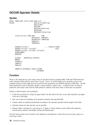 OCCUR Operator Details

Syntax
OCCUR FROM(indd) LIST(listdd) ON(p,m,f)   ...
OCCURS                        ON(p,m,f,formatting)
                              ON(p,m,HEX)
                              ON(VLEN)
                              ON(VLEN,formatting)
                              ON(VALCNT)
                              ON(VALCNT,formatting)

         TITLE('string') PAGE DATE        TIME
                              DATE(abcd) TIME(abc)
                              DATENS(abc) TIMENS(ab)
                              YDDD(abc)
                              YDDDNS(ab)

         HEADER('string1')                     ... LINES(n) BLANK
         HEADER('string1','string2')                        PLUS
         HEADER('string1','string2','string3')
         HEADER(NONE)
         NOHEADER

         ALLDUPS      VSAMTYPE(x) WIDTH(n)
         NODUPS
         HIGHER(x)
         LOWER(y)
         EQUAL(v)

         INDENT(n) BETWEEN(n) UZERO LISTSDB
                                    LISTNOSDB


Function
Prints, in the listdd data set, each unique value for specified numeric (including SMF, TOD and ETOD date/time)
and/or character fields and how many times it occurs. From 1 to 10 ON fields can be specified as long as the
resulting list data set line length does not exceed the limit specified by the WIDTH operand or 2048 bytes. All ON
fields specified are used to determine whether a record contains a unique value. A single list data set record is
printed for each unique value with the fields printed in columns in the same order in which they are specified.

Simple or tailored reports can be produced.
     A title line consisting of a string, the page number, the date and/or the time, in any order specified, can appear
     at the top of each page.
     One, two or three line headings can be printed to identify each specified field.
     Column widths are adjusted automatically according to the operands specified and the length of the fields.
     Alternate formats for date and time can be specified.
     Numeric fields, consisting of a sign and up to 31 digits in various formats, can be edited with separators,
     decimal points, patterns, and leading, trailing and floating signs.

The ON values printed can be limited to only duplicates, non-duplicates or those that occur less than, equal to or
more than n times.

28    DFSORT/ICETOOL
 