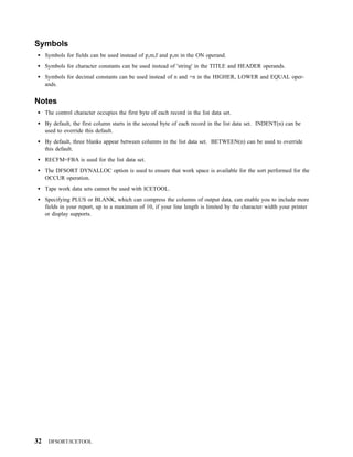 Symbols
     Symbols for fields can be used instead of p,m,f and p,m in the ON operand.
     Symbols for character constants can be used instead of 'string' in the TITLE and HEADER operands.
     Symbols for decimal constants can be used instead of n and +n in the HIGHER, LOWER and EQUAL oper-
     ands.


Notes
     The control character occupies the first byte of each record in the list data set.
     By default, the first column starts in the second byte of each record in the list data set. INDENT(n) can be
     used to override this default.
     By default, three blanks appear between columns in the list data set. BETWEEN(n) can be used to override
     this default.
     RECFM=FBA is used for the list data set.
     The DFSORT DYNALLOC option is used to ensure that work space is available for the sort performed for the
     OCCUR operation.
     Tape work data sets cannot be used with ICETOOL.
     Specifying PLUS or BLANK, which can compress the columns of output data, can enable you to include more
     fields in your report, up to a maximum of 10, if your line length is limited by the character width your printer
     or display supports.




32    DFSORT/ICETOOL
 