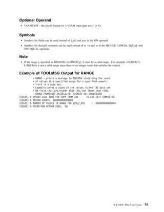 Optional Operand
   VSAMTYPE - the record format for a VSAM input data set (F or V).


Symbols
   Symbols for fields can be used instead of p,m,f and p,m in the ON operand.
   Symbols for decimal constants can be used instead of n, +n and -n in the HIGHER, LOWER, EQUAL and
   NOTEQUAL operands.


Note
   If the range is specified as HIGHER(x) LOWER(y), it must be a valid range. For example, HIGHER(5)
   LOWER(6) is not a valid range since there is no integer value that satisfies the criteria.


Example of TOOLMSG Output for RANGE
            RANGE - prints a message in TOOLMSG containing the count
            of values in a specified range for a specified numeric
            field in a data set.
            Example: print a count of the values in the IN2 data set
            ON field that are higher than -5 , but lower than +1 .
            RANGE FROM(IN2) ON(2 ,2,PD) HIGHER(-5 ) LOWER(1 )
ICE627I   DFSORT CALL    5 FOR COPY FROM IN2      TO E35 EXIT COMPLETED
ICE628I   RECORD COUNT:                8
ICE631I   NUMBER OF VALUES IN RANGE FOR (2 ,2,PD)     :                 4
ICE6 2I   OPERATION RETURN CODE:




                                                                                ICETOOL Mini-User Guide   35
 