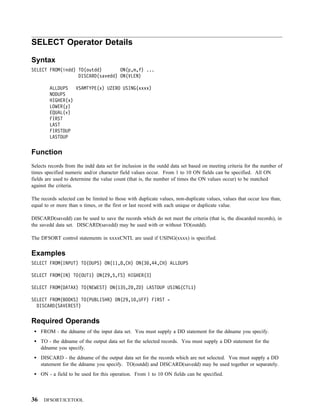 SELECT Operator Details

Syntax
SELECT FROM(indd) TO(outdd)       ON(p,m,f) ...
                  DISCARD(savedd) ON(VLEN)

         ALLDUPS   VSAMTYPE(x) UZERO USING(xxxx)
         NODUPS
         HIGHER(x)
         LOWER(y)
         EQUAL(v)
         FIRST
         LAST
         FIRSTDUP
         LASTDUP


Function
Selects records from the indd data set for inclusion in the outdd data set based on meeting criteria for the number of
times specified numeric and/or character field values occur. From 1 to 10 ON fields can be specified. All ON
fields are used to determine the value count (that is, the number of times the ON values occur) to be matched
against the criteria.

The records selected can be limited to those with duplicate values, non-duplicate values, values that occur less than,
equal to or more than n times, or the first or last record with each unique or duplicate value.

DISCARD(savedd) can be used to save the records which do not meet the criteria (that is, the discarded records), in
the savedd data set. DISCARD(savedd) may be used with or without TO(outdd).

The DFSORT control statements in xxxxCNTL are used if USING(xxxx) is specified.


Examples
SELECT FROM(INPUT) TO(DUPS) ON(11,8,CH) ON(3 ,44,CH) ALLDUPS

SELECT FROM(IN) TO(OUT1) ON(29,5,FS) HIGHER(3)

SELECT FROM(DATAX) TO(NEWEST) ON(135,2 ,ZD) LASTDUP USING(CTL1)

SELECT FROM(BOOKS) TO(PUBLISHR) ON(29,1 ,UFF) FIRST -
  DISCARD(SAVEREST)


Required Operands
     FROM - the ddname of the input data set. You must supply a DD statement for the ddname you specify.
     TO - the ddname of the output data set for the selected records. You must supply a DD statement for the
     ddname you specify.
     DISCARD - the ddname of the output data set for the records which are not selected. You must supply a DD
     statement for the ddname you specify. TO(outdd) and DISCARD(savedd) may be used together or separately.
     ON - a field to be used for this operation. From 1 to 10 ON fields can be specified.



36    DFSORT/ICETOOL
 