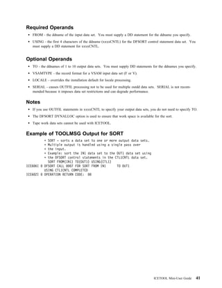 Required Operands
   FROM - the ddname of the input data set. You must supply a DD statement for the ddname you specify.
   USING - the first 4 characters of the ddname (xxxxCNTL) for the DFSORT control statement data set. You
   must supply a DD statement for xxxxCNTL.


Optional Operands
   TO - the ddnames of 1 to 10 output data sets. You must supply DD statements for the ddnames you specify.
   VSAMTYPE - the record format for a VSAM input data set (F or V).
   LOCALE - overrides the installation default for locale processing.
   SERIAL - causes OUTFIL processing not to be used for multiple outdd data sets. SERIAL is not recom-
   mended because it imposes data set restrictions and can degrade performance.


Notes
   If you use OUTFIL statements in xxxxCNTL to specify your output data sets, you do not need to specify TO.
   The DFSORT DYNALLOC option is used to ensure that work space is available for the sort.
   Tape work data sets cannot be used with ICETOOL.


Example of TOOLMSG Output for SORT
            SORT - sorts a data set to one or more output data sets.
            Multiple output is handled using a single pass over
            the input.
            Example: sort the IN1 data set to the OUT1 data set using
            the DFSORT control statements in the CTL1CNTL data set.
            SORT FROM(IN1) TO(OUT1) USING(CTL1)
ICE6 6I   DFSORT CALL    7 FOR SORT FROM IN1      TO OUT1
          USING CTL1CNTL COMPLETED
ICE6 2I   OPERATION RETURN CODE:




                                                                                ICETOOL Mini-User Guide     41
 