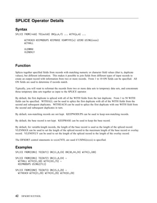 SPLICE Operator Details

Syntax
SPLICE FROM(indd) TO(outdd) ON(p,m,f) ... WITH(p,m) ...

        WITHEACH KEEPNODUPS KEEPBASE VSAMTYPE(x) UZERO USING(xxxx)
        WITHALL

        VLENMAX
        VLENOVLY




Function
Splices together specified fields from records with matching numeric or character field values (that is, duplicate
values), but different information. This makes it possible to join fields from different types of input records to
create an output record with information from two or more records. From 1 to 10 ON fields can be specified. All
ON fields are used to determine if records match.

Typically, you will want to reformat the records from two or more data sets to temporary data sets, and concatenate
those temporary data sets together as input to the SPLICE operator.

By default, the first duplicate is spliced with all of the WITH fields from the last duplicate. From 1 to 50 WITH
fields can be specified. WITHALL can be used to splice the first duplicate with all of the WITH fields from the
second and subsequent duplicates. WITHEACH can be used to splice the first duplicate with one WITH field from
the second and subsequent duplicates in turn.

By default, non-matching records are not kept. KEEPNODUPS can be used to keep non-matching records.

By default, the base record is not kept. KEEPBASE can be used to keep the base record.

By default, for variable-length records, the length of the base record is used as the length of the spliced record.
VLENMAX can be used to set the length of the spliced record to the maximum length of the base record or overlay
record. VLENOVLY can be used to set the length of the spliced record to the length of the overlay record.

The DFSORT control statements in xxxxCNTL are used if USING(xxxx) is specified.


Examples
SPLICE FROM(CON1) TO(OUT1) ON(11,8,CH) ON(3 ,44,CH) WITH(1,1              )

SPLICE FROM(CON1) TO(OUT2) ON(11,8,CH) -
  WITHALL WITH(51,5 ) WITH(1 1,75) -
  KEEPNODUPS USING(CTL1)

SPLICE FROM(CON2) TO(OUT3) ON(15,5,ZD) -
  WITHEACH WITH(21,2 ) WITH(41,2 ) WITH(61,2 )




42   DFSORT/ICETOOL
 
