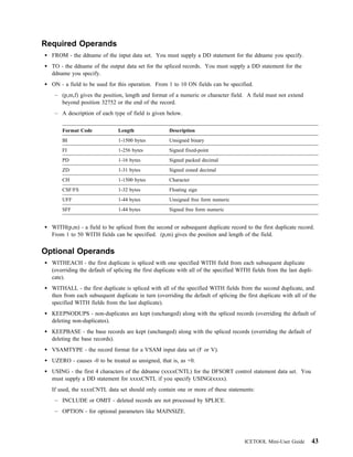 Required Operands
  FROM - the ddname of the input data set. You must supply a DD statement for the ddname you specify.
  TO - the ddname of the output data set for the spliced records. You must supply a DD statement for the
  ddname you specify.
  ON - a field to be used for this operation. From 1 to 10 ON fields can be specified.
   – (p,m,f) gives the position, length and format of a numeric or character field. A field must not extend
     beyond position 32752 or the end of the record.
   – A description of each type of field is given below.

      Format Code             Length                 Description
      BI                      1-1500 bytes           Unsigned binary
      FI                      1-256 bytes            Signed fixed-point
      PD                      1-16 bytes             Signed packed decimal
      ZD                      1-31 bytes             Signed zoned decimal
      CH                      1-1500 bytes           Character
      CSF/FS                  1-32 bytes             Floating sign
      UFF                     1-44 bytes             Unsigned free form numeric
      SFF                     1-44 bytes             Signed free form numeric


  WITH(p,m) - a field to be spliced from the second or subsequent duplicate record to the first duplicate record.
  From 1 to 50 WITH fields can be specified. (p,m) gives the position and length of the field.


Optional Operands
  WITHEACH - the first duplicate is spliced with one specified WITH field from each subsequent duplicate
  (overriding the default of splicing the first duplicate with all of the specified WITH fields from the last dupli-
  cate).
  WITHALL - the first duplicate is spliced with all of the specified WITH fields from the second duplicate, and
  then from each subsequent duplicate in turn (overriding the default of splicing the first duplicate with all of the
  specified WITH fields from the last duplicate).
  KEEPNODUPS - non-duplicates are kept (unchanged) along with the spliced records (overriding the default of
  deleting non-duplicates).
  KEEPBASE - the base records are kept (unchanged) along with the spliced records (overriding the default of
  deleting the base records).
  VSAMTYPE - the record format for a VSAM input data set (F or V).
  UZERO - causes -0 to be treated as unsigned, that is, as +0.
  USING - the first 4 characters of the ddname (xxxxCNTL) for the DFSORT control statement data set. You
  must supply a DD statement for xxxxCNTL if you specify USING(xxxx).
  If used, the xxxxCNTL data set should only contain one or more of these statements:
   – INCLUDE or OMIT - deleted records are not processed by SPLICE.
   – OPTION - for optional parameters like MAINSIZE.




                                                                                      ICETOOL Mini-User Guide      43
 