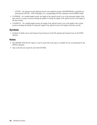 – OUTFIL - the selected records (spliced records, and unspliced records if KEEPNODUPS is specified) are
        processed by OUTFIL. With TO(outdd), use a corresponding OUTFIL statement with FNAMES=outdd.
     VLENMAX - for variable-length records, the length of the spliced record is set to the maximum length of the
     base record or overlay record (overriding the default of setting the length of the spliced record to the length of
     the base record).
     VLENOVLY - for variable-length records, the length of the spliced record is set to the length of the overlay
     record (overriding the default of setting the length of the spliced record to the length of the base record).


Symbols
     Symbols for fields can be used instead of p,m,f and p,m in the ON operand and instead of p,m in the WITH
     operand.


Notes
     The DFSORT DYNALLOC option is used to ensure that work space is available for the sort performed for the
     SPLICE operation.
     Tape work data sets cannot be used with ICETOOL.




44    DFSORT/ICETOOL
 