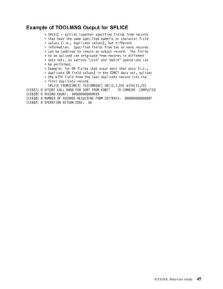 Example of TOOLMSG Output for SPLICE
            SPLICE - splices together specified fields from records
            that have the same specified numeric or character field
            values (i.e., duplicate values), but different
            information. Specified fields from two or more records
            can be combined to create an output record. The fields
            to be spliced can originate from records in different
            data sets, so various "join" and "match" operations can
            be performed.
            Example: for ON fields that occur more than once (i.e.,
            duplicate ON field values) in the CONCT data set, splices
            the WITH field from the last duplicate record into the
            first duplicate record.
            SPLICE FROM(CONCT) TO(COMBINE) ON(11,5,CH) WITH(41,2 )
ICE627I   DFSORT CALL     8 FOR SORT FROM CONCT   TO COMBINE COMPLETED
ICE628I   RECORD COUNT:                19
ICE638I   NUMBER OF RECORDS RESULTING FROM CRITERIA:                7
ICE6 2I   OPERATION RETURN CODE:




                                                                     ICETOOL Mini-User Guide   45
 