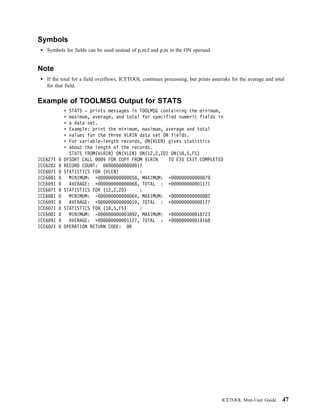 Symbols
   Symbols for fields can be used instead of p,m,f and p,m in the ON operand.


Note
   If the total for a field overflows, ICETOOL continues processing, but prints asterisks for the average and total
   for that field.


Example of TOOLMSG Output for STATS
            STATS - prints messages in TOOLMSG containing the minimum,
            maximum, average, and total for specified numeric fields in
            a data set.
            Example: print the minimum, maximum, average and total
            values for the three VLRIN data set ON fields.
            For variable-length records, ON(VLEN) gives statistics
            about the length of the records.
            STATS FROM(VLRIN) ON(VLEN) ON(12,2,ZD) ON(18,5,FS)
ICE627I   DFSORT CALL    9 FOR COPY FROM VLRIN    TO E35 EXIT COMPLETED
ICE628I   RECORD COUNT:                17
ICE6 7I   STATISTICS FOR (VLEN)         :
ICE6 8I     MINIMUM: +               58, MAXIMUM: +              79
ICE6 9I     AVERAGE: +               68, TOTAL : +             1171
ICE6 7I   STATISTICS FOR (12,2,ZD)      :
ICE6 8I     MINIMUM: -               64, MAXIMUM: +              82
ICE6 9I     AVERAGE: +               1 , TOTAL : +              177
ICE6 7I   STATISTICS FOR (18,5,FS)      :
ICE6 8I     MINIMUM: -             3892, MAXIMUM: +          18723
ICE6 9I     AVERAGE: +             1127, TOTAL : +           19168
ICE6 2I   OPERATION RETURN CODE:




                                                                                     ICETOOL Mini-User Guide      47
 