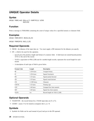 UNIQUE Operator Details

Syntax
UNIQUE FROM(indd) ON(p,m,f) VSAMTYPE(x) UZERO
                  ON(VLEN)


Function
Prints a message in TOOLMSG containing the count of unique values for a specified numeric or character field.


Examples
UNIQUE FROM(INPUT) ON(2 ,4 ,CH)

UNIQUE FROM(DATA) ON(5,3,ZD)


Required Operands
     FROM - the ddname of the input data set. You must supply a DD statement for the ddname you specify.
     ON - a field to be used for this operation.
      – (p,m,f) gives the position, length and format of a numeric field. A field must not extend beyond position
        32752 or the end of the record.
      – VLEN is equivalent to ON(1,2,BI) and for variable-length records, represents the record length for each
        record.
      – A description of each type of field is given below.

         Format Code             Length               Description
         BI                      1-256 bytes          Unsigned binary
         FI                      1-256 bytes          Signed fixed-point
         PD                      1-32 bytes           Signed packed decimal
         ZD                      1-32 bytes           Signed zoned decimal
         CH                      1-1500 bytes         Character
         CSF/FS                  1-32 bytes           Floating sign
         UFF                     1-44 bytes           Unsigned free form numeric
         SFF                     1-44 bytes           Signed free form numeric
         VLEN                    n/a                  Record length for VLR (1,2,BI)



Optional Operands
     VSAMTYPE - the record format for a VSAM input data set (F or V).
     UZERO - causes -0 to be treated as unsigned, that is, as +0.


Symbols
     Symbols for fields can be used instead of p,m,f and p,m in the ON operand.


48    DFSORT/ICETOOL
 