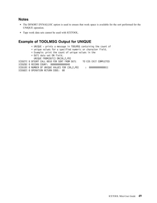 Notes
   The DFSORT DYNALLOC option is used to ensure that work space is available for the sort performed for the
   UNIQUE operation.
   Tape work data sets cannot be used with ICETOOL.


Example of TOOLMSG Output for UNIQUE
            UNIQUE - prints a message in TOOLMSG containing the count of
            unique values for a specified numeric or character field.
            Example: print the count of unique values in the
            OUT1 data set ON field.
            UNIQUE FROM(OUT1) ON(3 ,2,PD)
ICE627I   DFSORT CALL   1 FOR SORT FROM OUT1      TO E35 EXIT COMPLETED
ICE628I   RECORD COUNT:               4
ICE61 I   NUMBER OF UNIQUE VALUES FOR (3 ,2,PD)     :               11
ICE6 2I   OPERATION RETURN CODE:




                                                                              ICETOOL Mini-User Guide    49
 