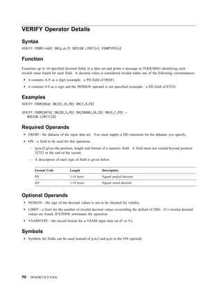 VERIFY Operator Details

Syntax
VERIFY FROM(indd) ON(p,m,f) NOSIGN LIMIT(n) VSAMTYPE(x)


Function
Examines up to 10 specified decimal fields in a data set and prints a message in TOOLMSG identifying each
invalid value found for each field. A decimal value is considered invalid under one of the following circumstances:
     it contains A-F as a digit (example: a PD field of 00AF)
     it contains 0-9 as a sign and the NOSIGN operand is not specified (example: a ZD field of F235).


Examples
VERIFY FROM(NEW) ON(22,16,PD) ON(7,9,PD)

VERIFY FROM(DATA) ON(28,5,PD) ON(28            ,18,ZD) ON(4,7,PD) -
   NOSIGN LIMIT(1 )


Required Operands
     FROM - the ddname of the input data set. You must supply a DD statement for the ddname you specify.
     ON - a field to be used for this operation.
      – (p,m,f) gives the position, length and format of a numeric field. A field must not extend beyond position
        32752 or the end of the record.
      – A description of each type of field is given below.

         Format Code             Length               Description
         PD                      1-16 bytes           Signed packed decimal
         ZD                      1-18 bytes           Signed zoned decimal



Optional Operands
     NOSIGN - the sign of the decimal values is not to be checked for validity.
     LIMIT - a limit for the number of invalid decimal values (overriding the default of 200). If n invalid decimal
     values are found, ICETOOL terminates the operation.
     VSAMTYPE - the record format for a VSAM input data set (F or V).


Symbols
     Symbols for fields can be used instead of p,m,f and p,m in the ON operand.




50    DFSORT/ICETOOL
 