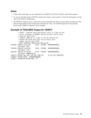 Notes
   Values with invalid digits are also identified for the DISPLAY, OCCUR, RANGE, and STATS operators.
   For each invalid digit found, ICETOOL identifies the relative record number in which the field appears and the
   value of the field (in hexadecimal).
   The DISPLAY operator can be used to print a report identifying the relative record number, hexadecimal value
   and associated fields for each invalid (and valid) decimal value. See DFSORT Application Programming
   Guide, under "DISPLAY Operator", for an example.


Example of TOOLMSG Output for VERIFY
            VERIFY - examines specified decimal fields in a data set and
            prints a message in TOOLMSG identifying each invalid value
            found for each field.
            Example: identify all values in the two IN2 data set
            decimal ON fields that have invalid digits (A-F)
            and/or invalid signs ( -9).
           VERIFY FROM(IN2) ON(1 ,2,ZD) ON(41,6,PD)
ICE618A   INVALID (1 ,2,ZD)        VALUE - RECORD:               3,
          HEX VALUE FAF2
ICE618A   INVALID (1 ,2,ZD)        VALUE - RECORD:               6,
          HEX VALUE F134
ICE618A   INVALID (41,6,PD)        VALUE - RECORD:               7,
          HEX VALUE         1 5739
ICE627I   DFSORT CALL   11 FOR COPY FROM IN2       TO E35 EXIT COMPLETED
ICE628I   RECORD COUNT:                  8
ICE6 2I   OPERATION RETURN CODE: 12




                                                                                   ICETOOL Mini-User Guide    51
 