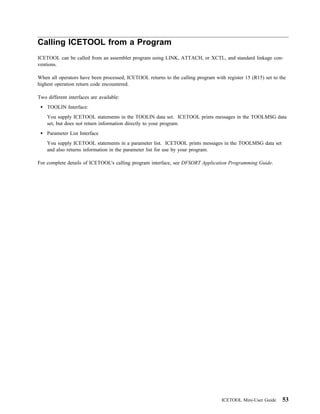 Calling ICETOOL from a Program
ICETOOL can be called from an assembler program using LINK, ATTACH, or XCTL, and standard linkage con-
ventions.

When all operators have been processed, ICETOOL returns to the calling program with register 15 (R15) set to the
highest operation return code encountered.

Two different interfaces are available:
    TOOLIN Interface:
    You supply ICETOOL statements in the TOOLIN data set. ICETOOL prints messages in the TOOLMSG data
    set, but does not return information directly to your program.
    Parameter List Interface
    You supply ICETOOL statements in a parameter list. ICETOOL prints messages in the TOOLMSG data set
    and also returns information in the parameter list for use by your program.

For complete details of ICETOOL's calling program interface, see DFSORT Application Programming Guide.




                                                                                   ICETOOL Mini-User Guide    53
 