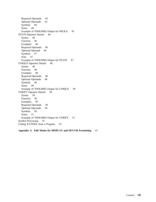 Required Operands    43
  Optional Operands    43
  Symbols 44
  Notes     44
  Example of TOOLMSG Output for SPLICE  45
STATS Operator Details    46
  Syntax     46
  Function     46
  Examples      46
  Required Operands    46
  Optional Operand    46
  Symbols 47
  Note     47
  Example of TOOLMSG Output for STATS  47
UNIQUE Operator Details     48
  Syntax     48
  Function     48
  Examples      48
  Required Operands    48
  Optional Operands    48
  Symbols 48
  Notes     49
  Example of TOOLMSG Output for UNIQUE   49
VERIFY Operator Details    50
  Syntax     50
  Function     50
  Examples      50
  Required Operands    50
  Optional Operands    50
  Symbols 50
  Notes     51
  Example of TOOLMSG Output for VERIFY   51
Symbol Processing   52
Calling ICETOOL from a Program  53

Appendix A. Edit Masks for DISPLAY and OCCUR Formatting   55




                                                               Contents   vii
 