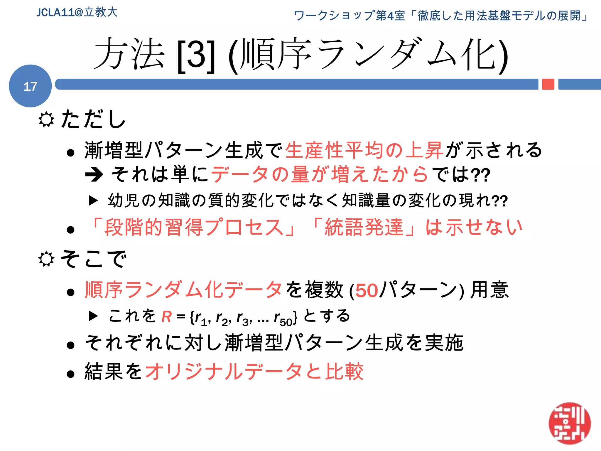 方法 [3] (順序ランダム化)ただし漸増型パターン生成で生産性平均の上昇が示される それは単にデータの量が増えたからでは??幼児の知識の質的変化ではなく知識量の変化の現れ??「段階的習得プロセス」「統語発達」は示せないそこで順序ランダム化データを複数 (50パターン) 用意これを R= {r1, r2, r3, … r50} とするそれぞれに対し漸増型パターン生成を実施結果をオリジナルデータと比較JCLA11@立教大17