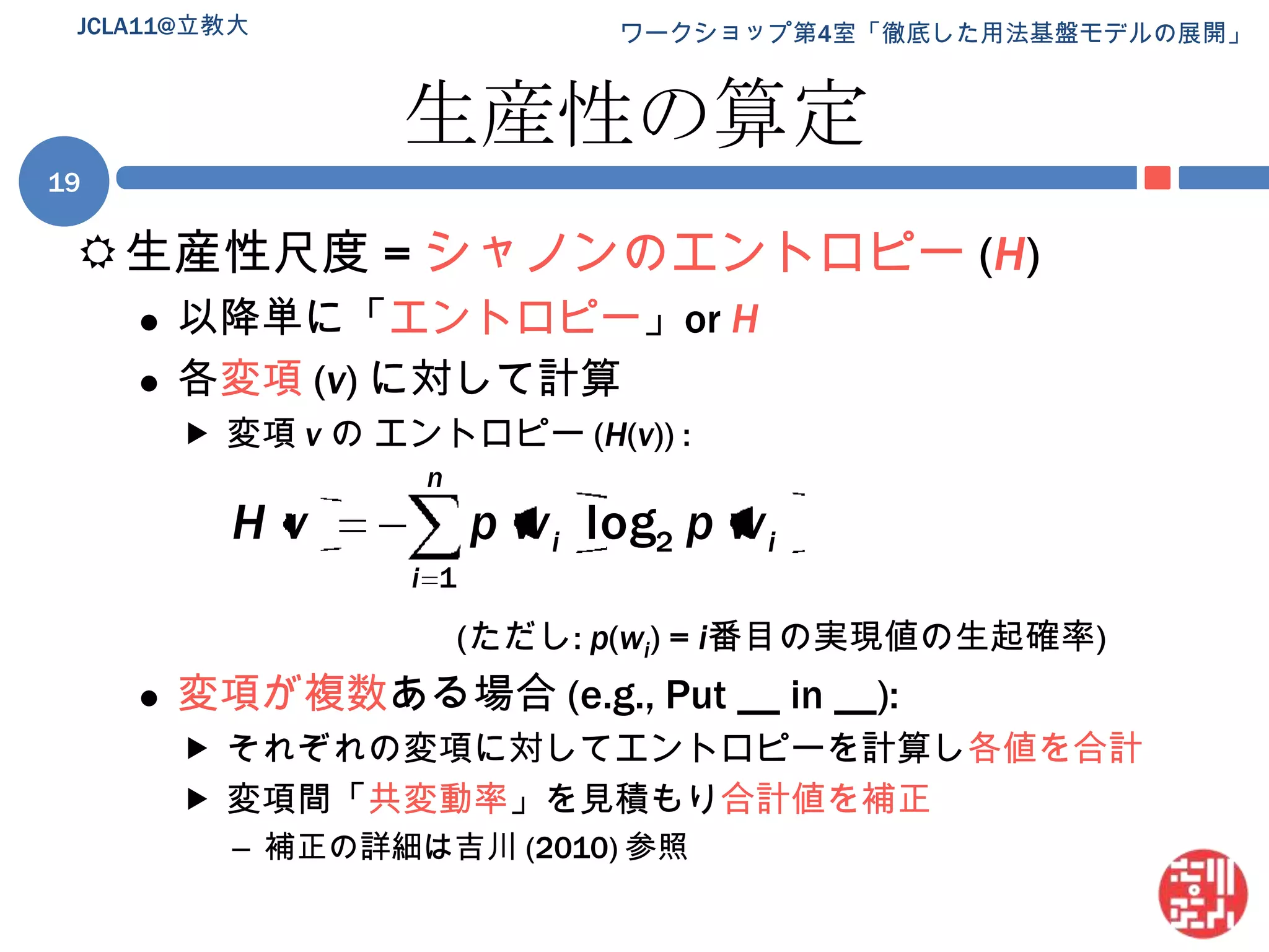 生産性の算定生産性尺度 = シャノンのエントロピー(H)以降単に「エントロピー」or H各変項 (v) に対して計算変項 vのエントロピー (H(v)) :(ただし: p(wi) = i番目の実現値の生起確率)変項が複数ある場合 (e.g., Put __ in __):それぞれの変項に対してエントロピーを計算し各値を合計変項間「共変動率」を見積もり合計値を補正補正の詳細は吉川 (2010) 参照JCLA11@立教大19