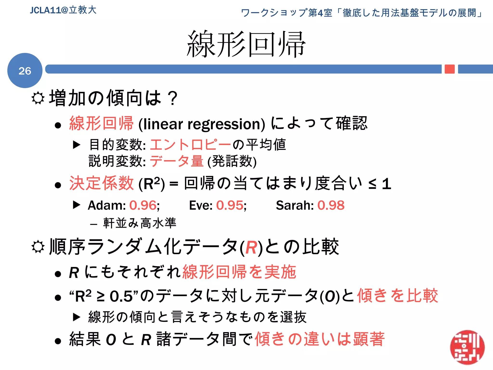 線形回帰増加の傾向は？線形回帰 (linear regression) によって確認目的変数: エントロピーの平均値説明変数: データ量(発話数)決定係数(R2) = 回帰の当てはまり度合い ≤ 1Adam: 0.96;	Eve: 0.95;	Sarah: 0.98軒並み高水準順序ランダム化データ(R)との比較Rにもそれぞれ線形回帰を実施“R2 ≥ 0.5”のデータに対し元データ(O)と傾きを比較線形の傾向と言えそうなものを選抜結果 Oと R諸データ間で傾きの違いは顕著JCLA11@立教大26