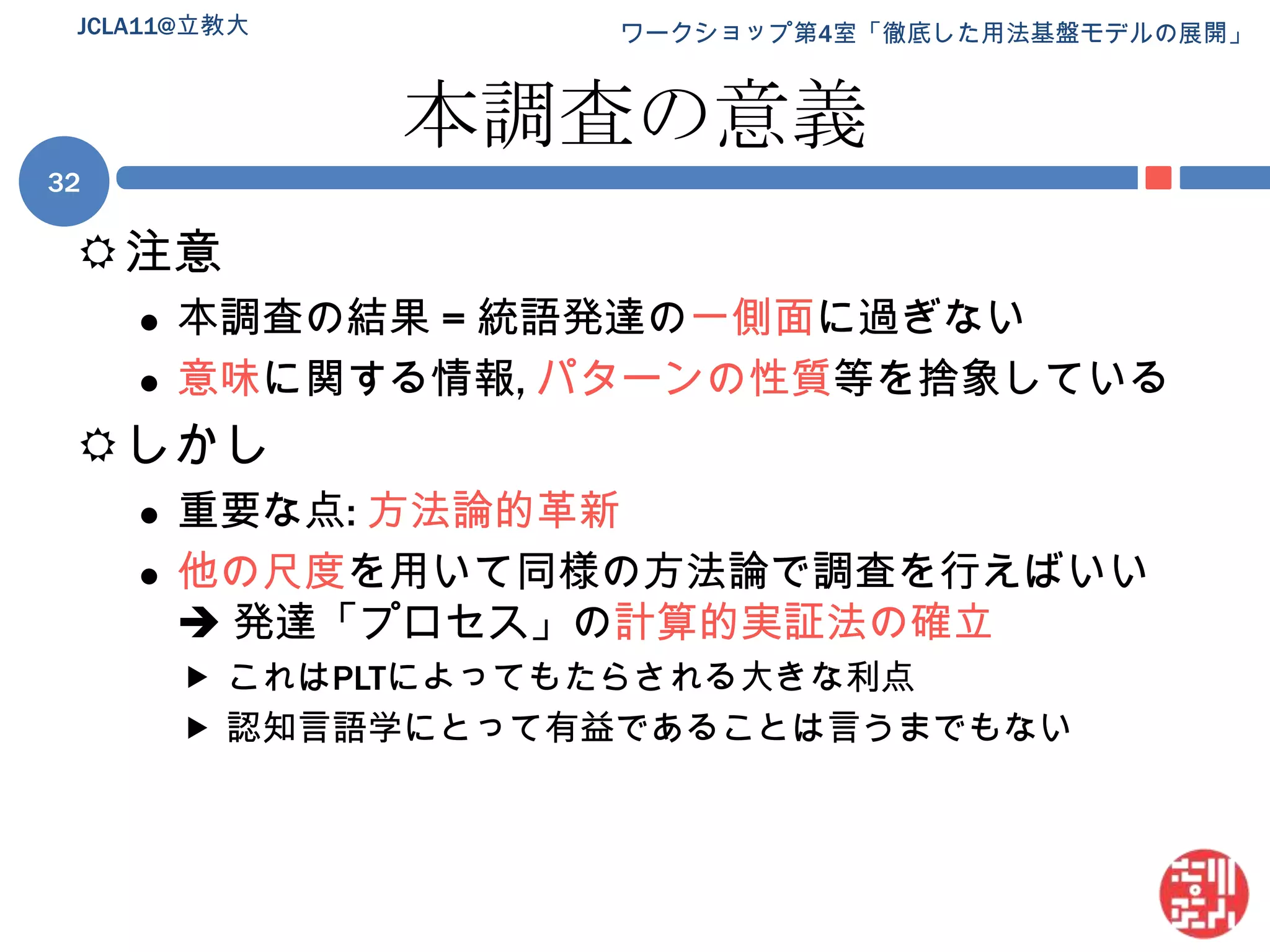 本調査の意義注意本調査の結果 = 統語発達の一側面に過ぎない意味に関する情報, パターンの性質等を捨象しているしかし重要な点: 方法論的革新他の尺度を用いて同様の方法論で調査を行えばいい 発達「プロセス」の計算的実証法の確立これはPLTによってもたらされる大きな利点認知言語学にとって有益であることは言うまでもない32JCLA11@立教大