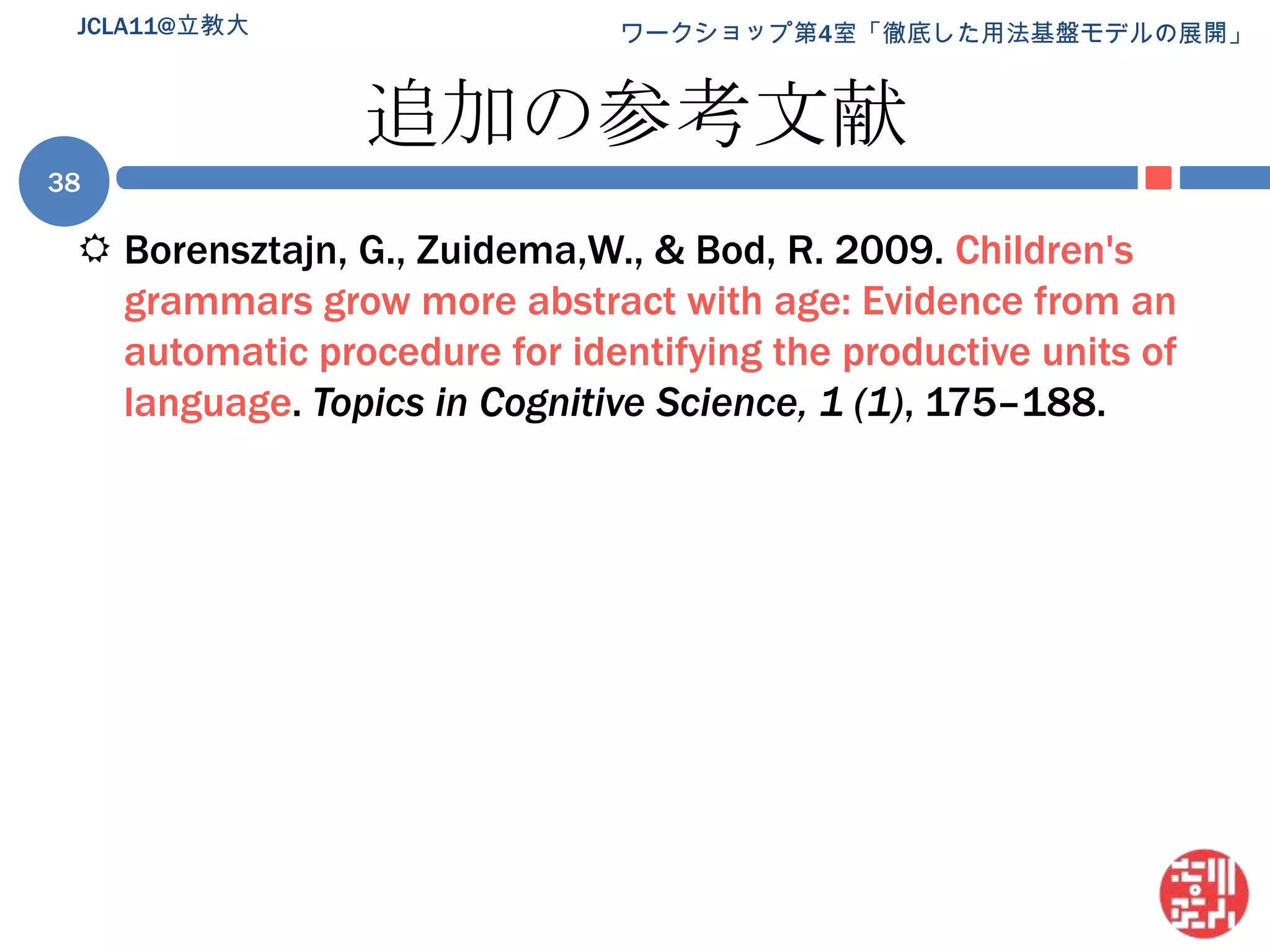 追加の参考文献Borensztajn, G., Zuidema,W., & Bod, R. 2009. Children's grammars grow more abstract with age: Evidence from an automatic procedure for identifying the productive units of language. Topics in Cognitive Science, 1 (1), 175–188.JCLA11@立教大38