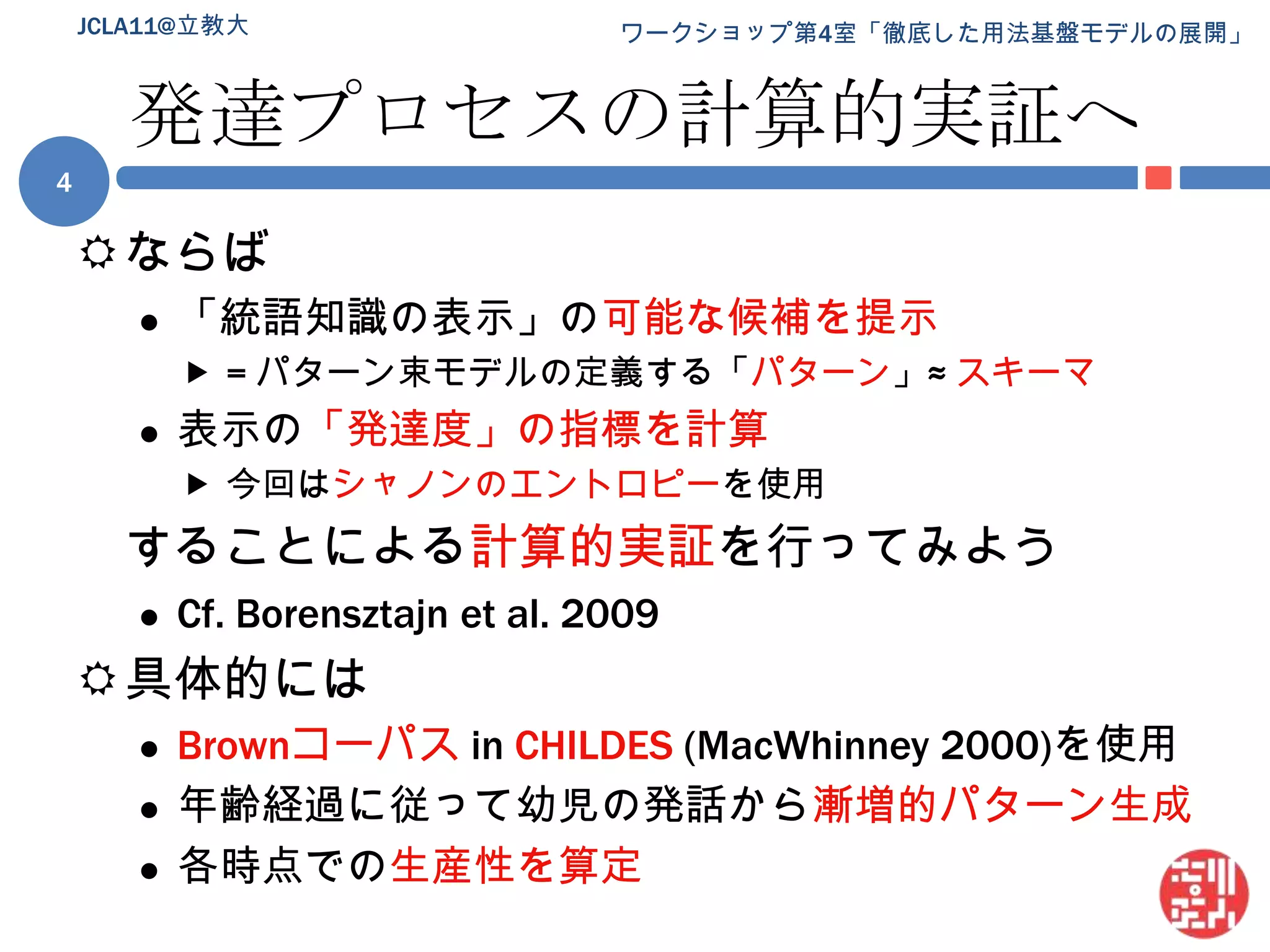 発達プロセスの計算的実証へならば「統語知識の表示」の可能な候補を提示= パターン束モデルの定義する「パターン」≈ スキーマ表示の「発達度」の指標を計算今回はシャノンのエントロピーを使用することによる計算的実証を行ってみようCf. Borensztajnet al.2009具体的にはBrownコーパスin CHILDES(MacWhinney 2000)を使用年齢経過に従って幼児の発話から漸増的パターン生成各時点での生産性を算定4JCLA11@立教大