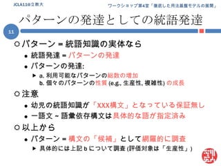 パターンの発達としての統語発達パターン = 統語知識の実体なら統語発達 = パターンの発達パターンの発達:a.	利用可能なパターンの総数の増加b.	個々のパターンの性質(e.g., 生産性, 複雑性) の成長注意幼児の統語知識が「XXX構文」となっている保証無し一語文 ~ 語彙依存構文は具体的な語が指定済み以上からパターン =構文の「候補」として網羅的に調査具体的には上記 b について調査 (評価対象は「生産性」)JCLA11@立教大11