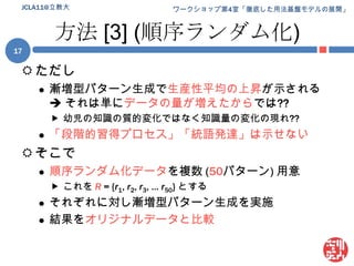 方法 [3] (順序ランダム化)ただし漸増型パターン生成で生産性平均の上昇が示される それは単にデータの量が増えたからでは??幼児の知識の質的変化ではなく知識量の変化の現れ??「段階的習得プロセス」「統語発達」は示せないそこで順序ランダム化データを複数 (50パターン) 用意これを R= {r1, r2, r3, … r50} とするそれぞれに対し漸増型パターン生成を実施結果をオリジナルデータと比較JCLA11@立教大17