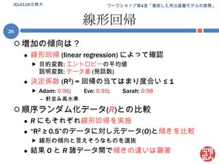 線形回帰増加の傾向は？線形回帰 (linear regression) によって確認目的変数: エントロピーの平均値説明変数: データ量(発話数)決定係数(R2) = 回帰の当てはまり度合い ≤ 1Adam: 0.96;	Eve: 0.95;	Sarah: 0.98軒並み高水準順序ランダム化データ(R)との比較Rにもそれぞれ線形回帰を実施“R2 ≥ 0.5”のデータに対し元データ(O)と傾きを比較線形の傾向と言えそうなものを選抜結果 Oと R諸データ間で傾きの違いは顕著JCLA11@立教大26