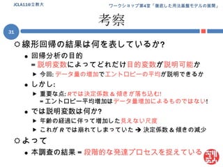 考察線形回帰の結果は何を表しているか?回帰分析の目的= 説明変数によってどれだけ目的変数が説明可能か今回: データ量の増加でエントロピーの平均が説明できるかしかし:重要な点: Rでは決定係数 & 傾きが落ち込む!= エントロピー平均増加はデータ量増加によるものではない!では説明変数は何か?年齢の経過に伴って増加した見えない尺度これが Rでは崩れてしまっていた  決定係数 & 傾きの減少よって本調査の結果 = 段階的な発達プロセスを捉えている31JCLA11@立教大