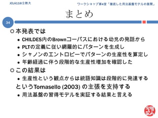 まとめ本発表ではCHILDES内のBrownコーパスにおける幼児の発話からPLTの定義に従い網羅的にパターンを生成しシャノンのエントロピーでパターンの生産性を算定し年齢経過に伴う段階的な生産性増加を確認したこの結果は生産性という観点からは統語知識は段階的に発達するというTomasello (2003) の主張を支持する用法基盤の習得モデルを実証する結果と言える34JCLA11@立教大