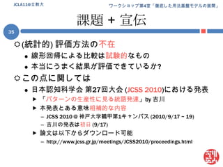 課題 + 宣伝(統計的) 評価方法の不在線形回帰による比較は試験的なもの本当にうまく結果が評価できているか?この点に関しては日本認知科学会 第27回大会 (JCSS 2010)における発表「パターンの生産性に見る統語発達」by 吉川本発表とある意味相補的な内容JCSS 2010 @ 神戸大学鶴甲第1キャンパス (2010/9/17 ~ 19)吉川の発表は初日(9/17)論文は以下からダウンロード可能http://www.jcss.gr.jp/meetings/JCSS2010/proceedings.html35JCLA11@立教大