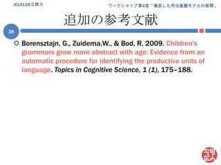 追加の参考文献Borensztajn, G., Zuidema,W., & Bod, R. 2009. Children's grammars grow more abstract with age: Evidence from an automatic procedure for identifying the productive units of language. Topics in Cognitive Science, 1 (1), 175–188.JCLA11@立教大38