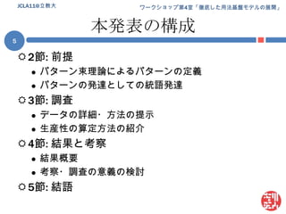 本発表の構成2節: 前提パターン束理論によるパターンの定義パターンの発達としての統語発達3節: 調査データの詳細・方法の提示生産性の算定方法の紹介4節: 結果と考察結果概要考察・調査の意義の検討5節: 結語5JCLA11@立教大