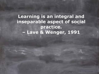 Learning is an integral and
inseparable aspect of social
          practice.
   – Lave & Wenger, 1991
 