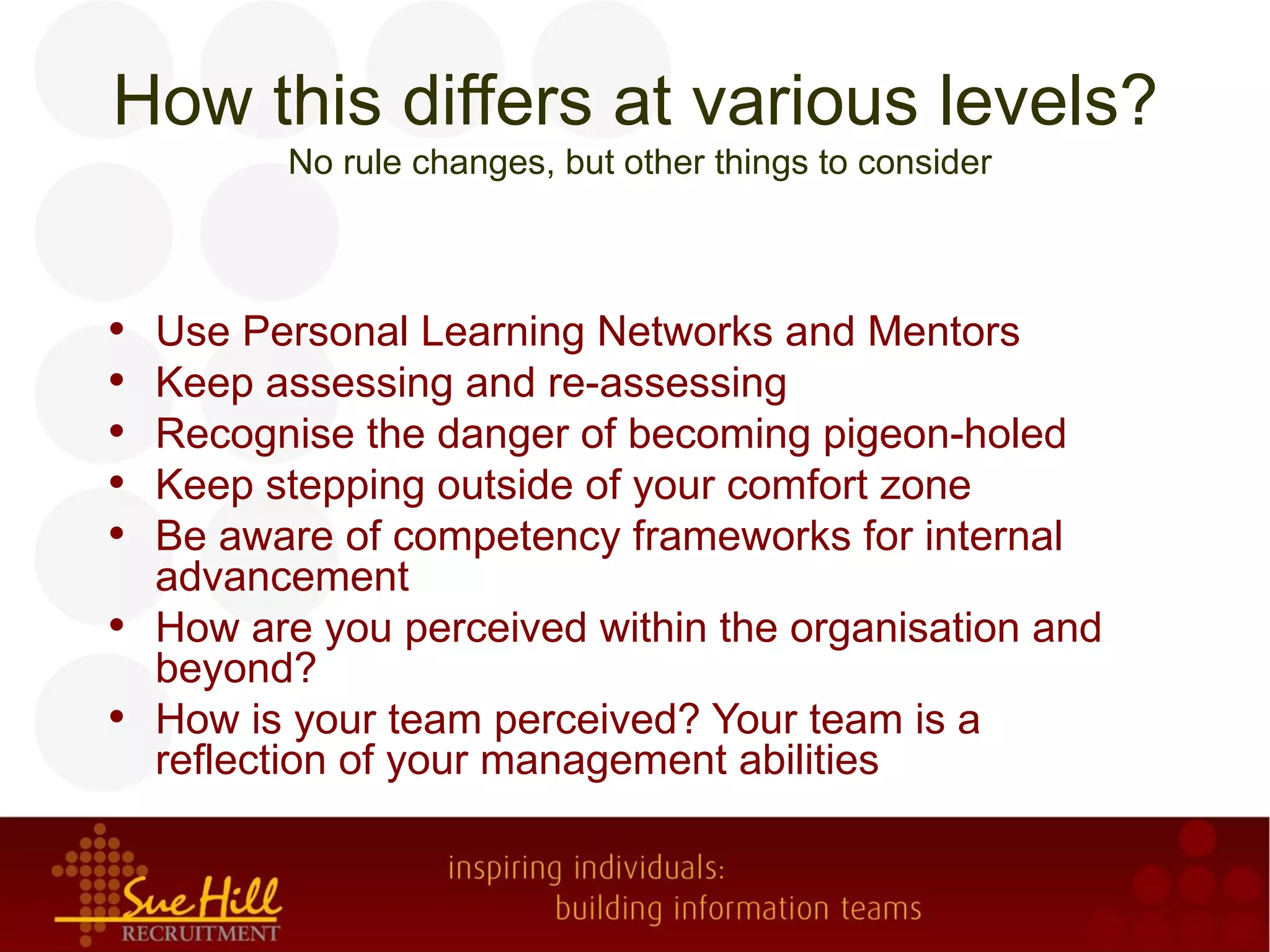 How this differs at various levels?
          No rule changes, but other things to consider



•   Use Personal Learning Networks and Mentors
•   Keep assessing and re-assessing
•   Recognise the danger of becoming pigeon-holed
•   Keep stepping outside of your comfort zone
•   Be aware of competency frameworks for internal
    advancement
•   How are you perceived within the organisation and
    beyond?
•   How is your team perceived? Your team is a
    reflection of your management abilities
 