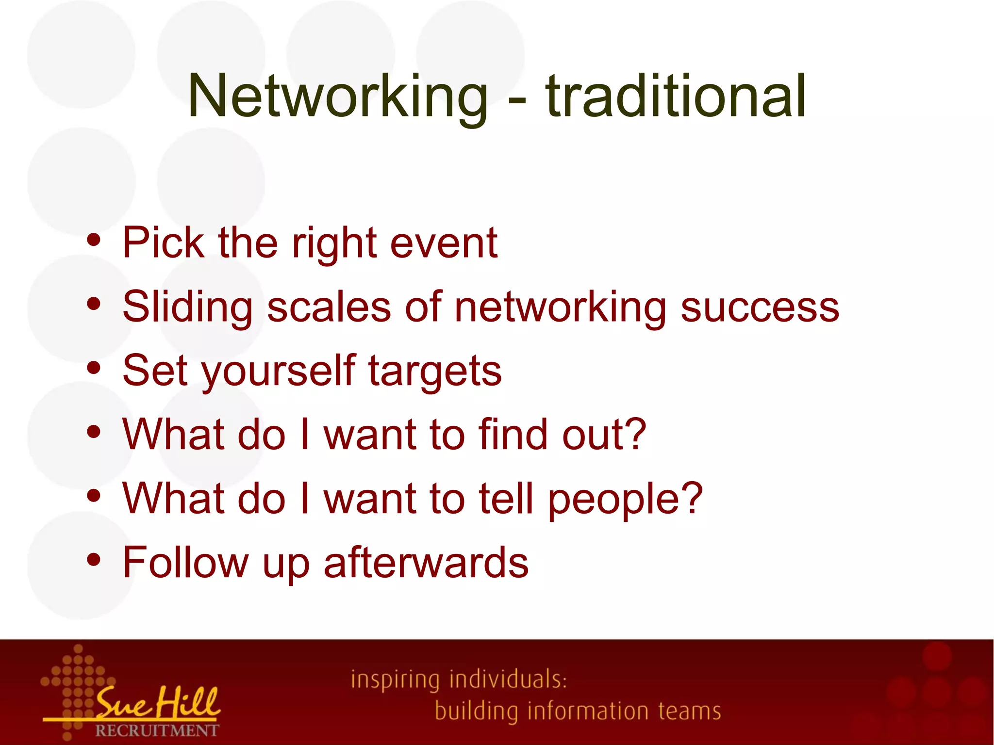 Networking - traditional

•   Pick the right event
•   Sliding scales of networking success
•   Set yourself targets
•   What do I want to find out?
•   What do I want to tell people?
•   Follow up afterwards
 