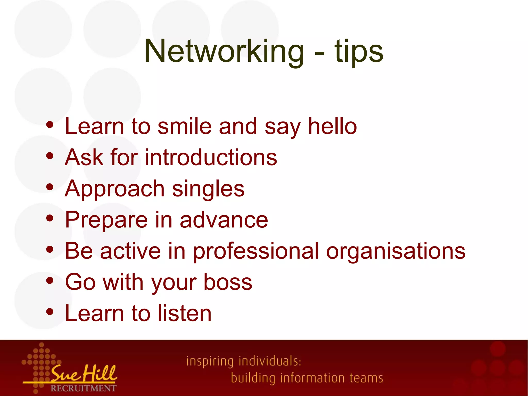 Networking - tips

•   Learn to smile and say hello
•   Ask for introductions
•   Approach singles
•   Prepare in advance
•   Be active in professional organisations
•   Go with your boss
•   Learn to listen
 
