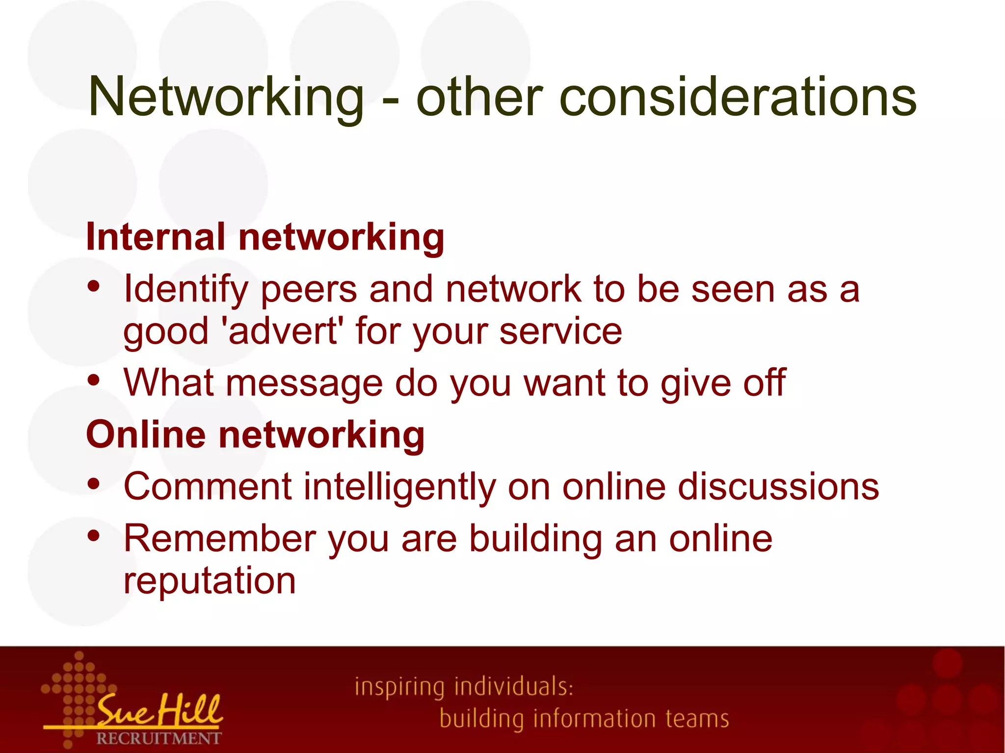 Networking - other considerations

Internal networking
• Identify peers and network to be seen as a
  good 'advert' for your service
• What message do you want to give off
Online networking
• Comment intelligently on online discussions
• Remember you are building an online
  reputation
 