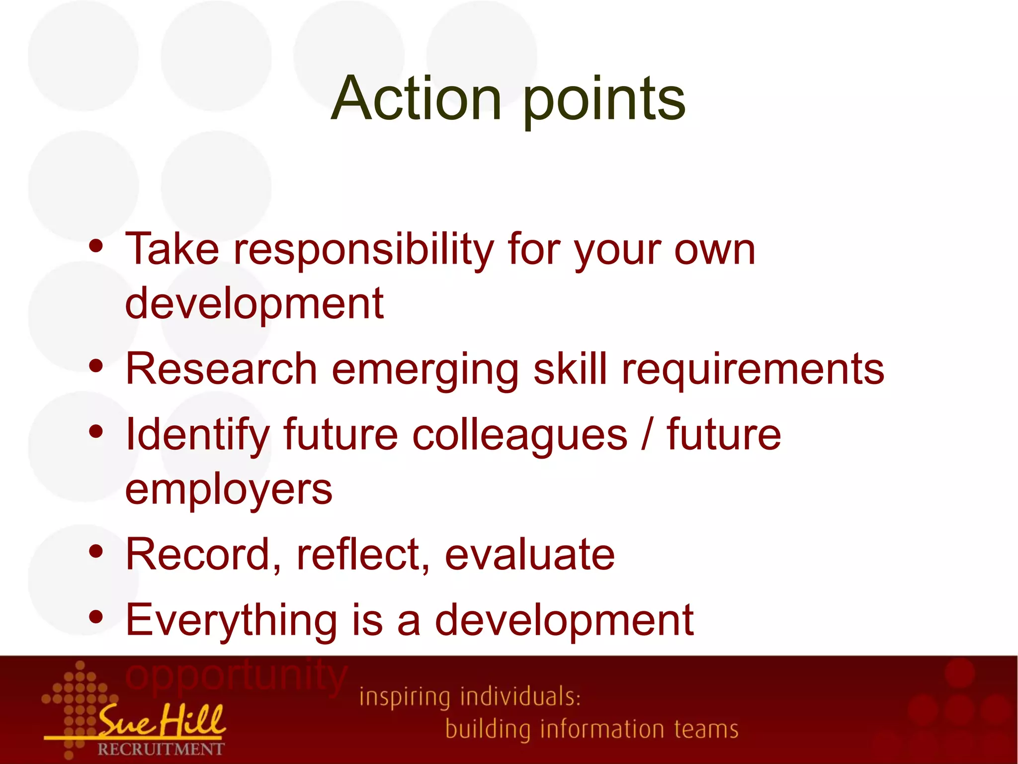 Action points

• Take responsibility for your own
    development
•   Research emerging skill requirements
•   Identify future colleagues / future
    employers
•   Record, reflect, evaluate
•   Everything is a development
    opportunity
 