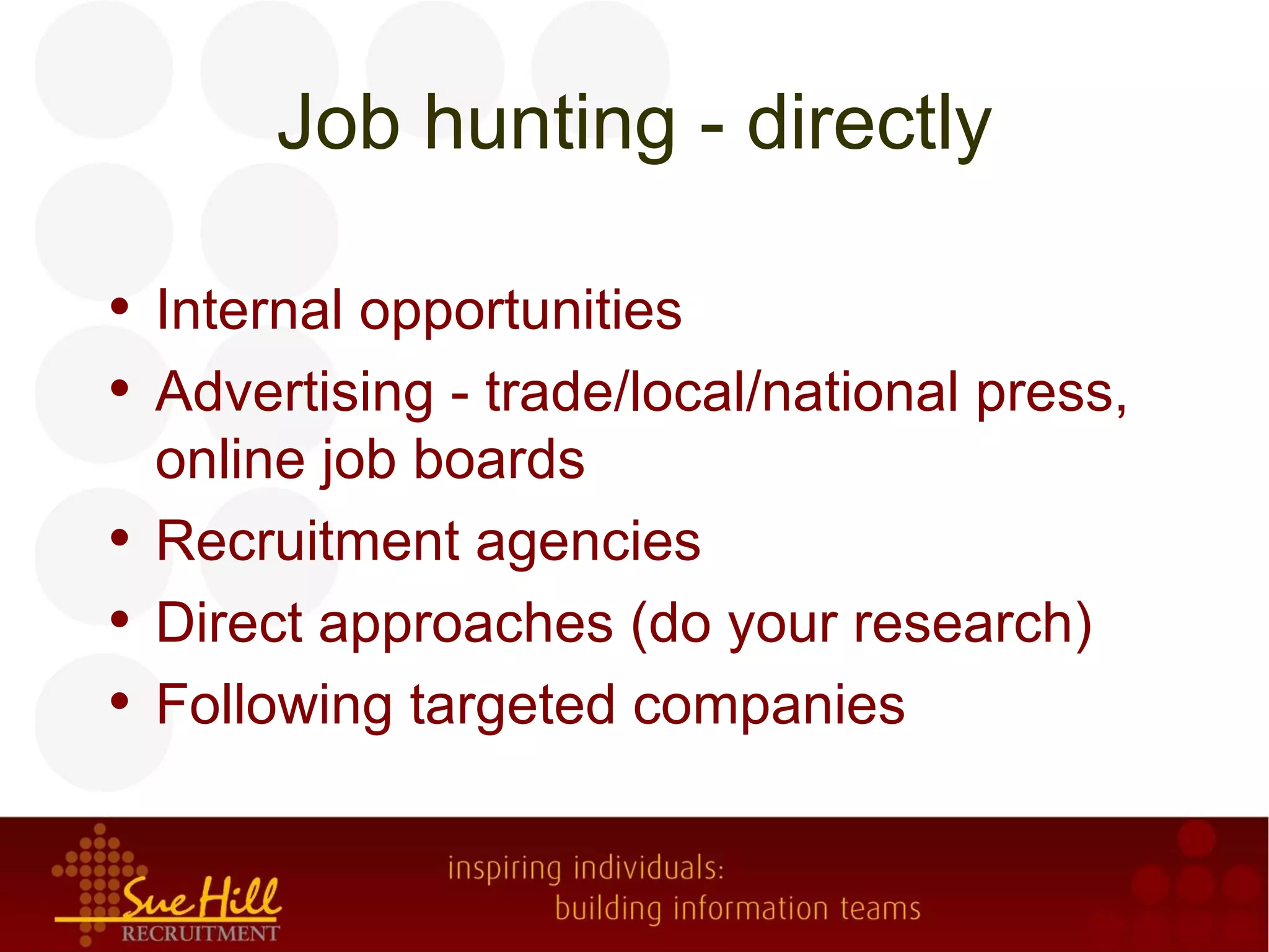 Job hunting - directly

• Internal opportunities
• Advertising - trade/local/national press,
  online job boards
• Recruitment agencies
• Direct approaches (do your research)
• Following targeted companies
 