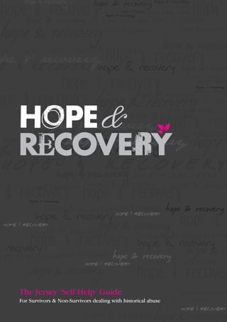 hope
hope
hope & recovery & recovery hope & recovery
hope & recovery
hope & recovery
hope & recover
hope & recovery
& recovery
pe & recovery hope recovery
hope &
hope & recov
hope & recovery

hope & recovery

hope & recovery

hope & recovery
hope & recovery

hope & recovery

hope & recovery

hope & recovery
hope & recovery
hope
ope & recovery hope & recovery & recove
hope & recovery hope & recovery
& rec
hope & recovery hope recovery
hope &
hope & recovery

hope & recovery

hope & recovery

hope & recovery hope & recovery hope &
& recovery
hope & recovery

& recovery hope & recovery
hope & recovery

hope & recovery

hope & recovery

hope & recovery

hope & recovery

hope & recovery
recovery
hope & recovery

hope & recovery

hope & recovery

hope & recovery

The Jersey ‘Self Help’ Guide

hope &

hop

hope & re

hope & recover
hope & recovery

hope & recovery

For Survivors & Non-Survivors dealing with historical abuse

hope & recovery

 