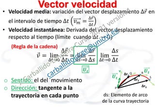 P
Δr1
Q R
S
Δr2
Δr3
v
Vector velocidad
• Velocidad media: variación del vector desplazamiento ∆𝑟 en
el intervalo de tiempo ∆𝑡 𝑣𝑚 =
∆𝑟
∆𝑡
• Velocidad instantánea: Derivada del vector desplazamiento
respecto al tiempo (límite cuando ∆𝑡 → 0)
ds: Elemento de arco
de la curva trayectoria
𝑣 = lim
∆𝑡→0
∆𝑟
∆𝑡
= lim
∆𝑠→0
∆𝑟
∆𝑠
lim
∆𝑡→0
∆𝑠
∆𝑡
(Regla de la cadena)
𝑼𝒕
𝑼𝒕
𝑼𝒕
o Sentido: el del movimiento
o Dirección: tangente a la
trayectoria en cada punto
 