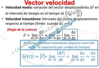 Vector velocidad
• Velocidad media: variación del vector desplazamiento ∆𝑟 en
el intervalo de tiempo en el tiempo ∆𝑡 𝑣𝑚 =
∆𝑟
∆𝑡
• Velocidad instantánea: Derivada del vector desplazamiento
respecto al tiempo (límite cuando ∆𝑡 → 0)
𝑣 = lim
∆𝑡→0
∆𝑟
∆𝑡
= lim
∆𝑠→0
∆𝑟
∆𝑠
lim
∆𝑡→0
∆𝑠
∆𝑡
(Regla de la cadena)
Módulo: celeridad instantánea (espacio recorrido
sobre la trayectoria por unidad de tiempo)
𝑣(𝑡) = 𝑟 = lim
∆𝑡→0
∆𝑟
∆𝑡
= lim
∆𝑡→0
∆𝑠
∆𝑡
=
𝑑𝑠
𝑑𝑡
 