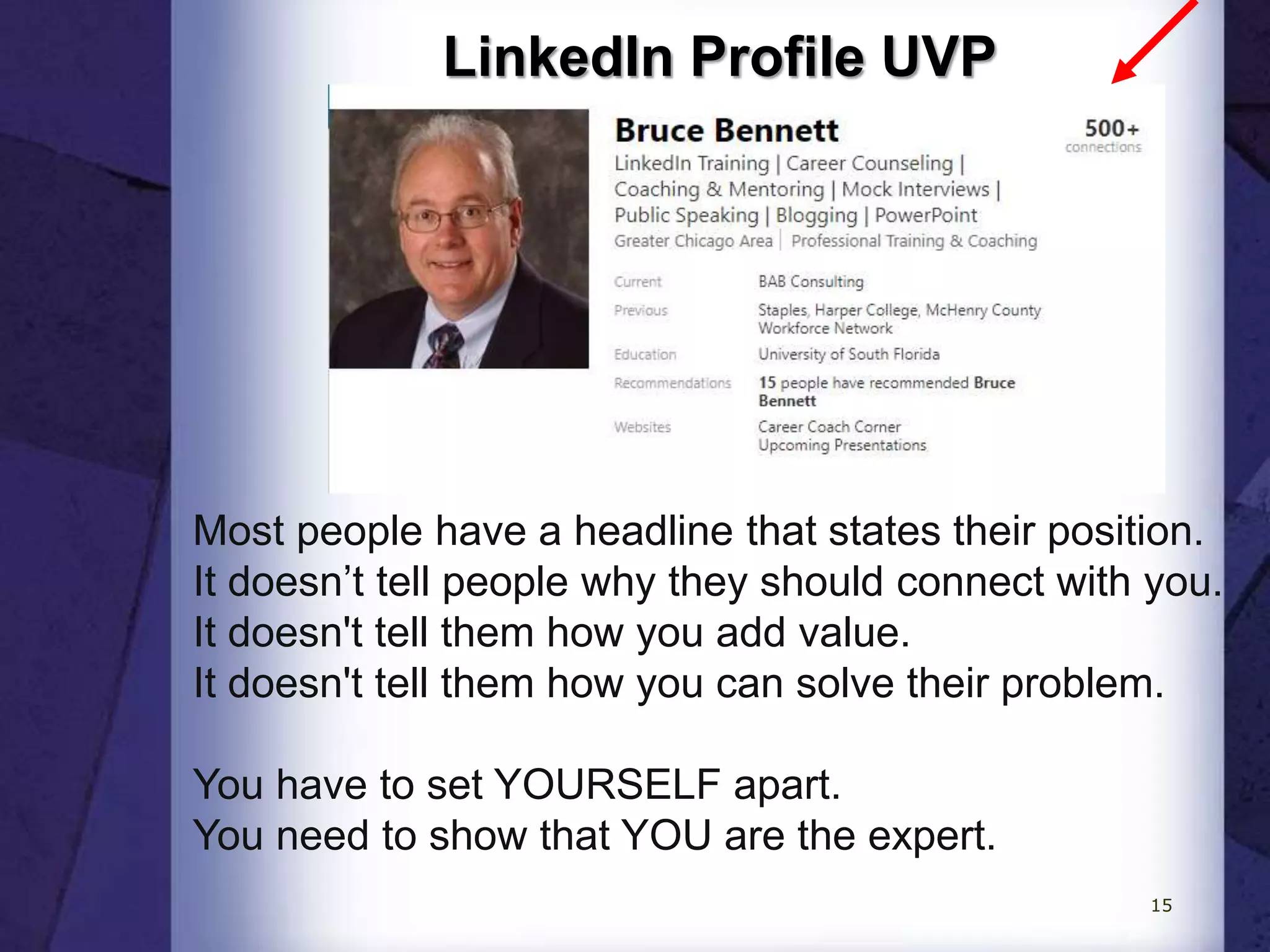 LinkedIn Profile UVP
Most people have a headline that states their position.
It doesn’t tell people why they should connect with you.
It doesn't tell them how you add value.
It doesn't tell them how you can solve their problem.
You have to set YOURSELF apart.
You need to show that YOU are the expert.
15
 