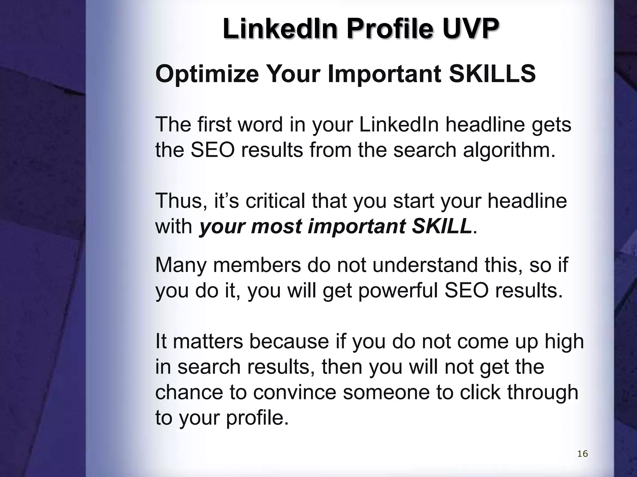 LinkedIn Profile UVP
Optimize Your Important SKILLS
The first word in your LinkedIn headline gets
the SEO results from the search algorithm.
Thus, it’s critical that you start your headline
with your most important SKILL.
Many members do not understand this, so if
you do it, you will get powerful SEO results.
It matters because if you do not come up high
in search results, then you will not get the
chance to convince someone to click through
to your profile.
16
 