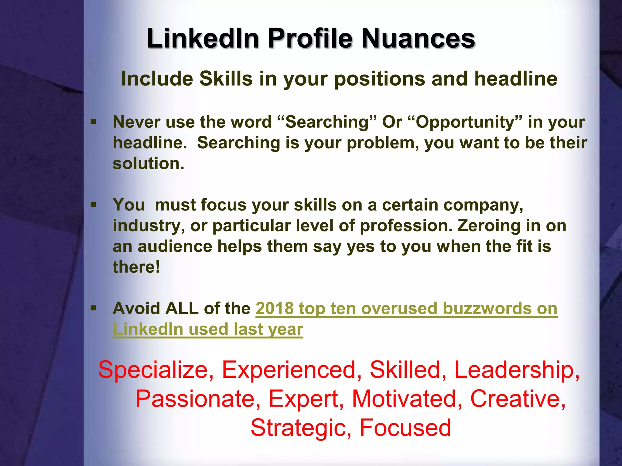 LinkedIn Profile Nuances
Include Skills in your positions and headline
 Never use the word “Searching” Or “Opportunity” in your
headline. Searching is your problem, you want to be their
solution.
 You must focus your skills on a certain company,
industry, or particular level of profession. Zeroing in on
an audience helps them say yes to you when the fit is
there!
 Avoid ALL of the 2018 top ten overused buzzwords on
LinkedIn used last year
Specialize, Experienced, Skilled, Leadership,
Passionate, Expert, Motivated, Creative,
Strategic, Focused
 