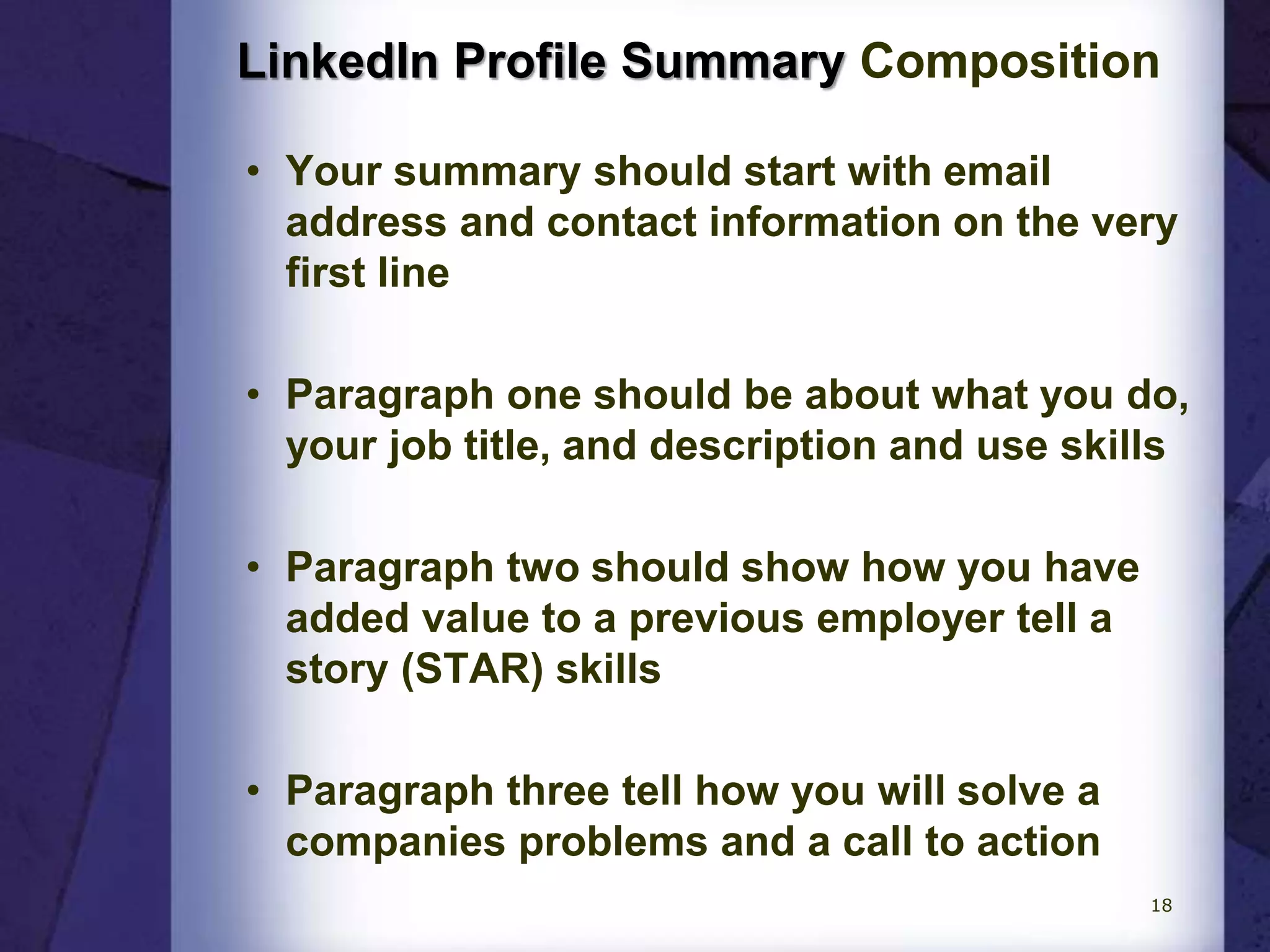 LinkedIn Profile Summary Composition
• Your summary should start with email
address and contact information on the very
first line
• Paragraph one should be about what you do,
your job title, and description and use skills
• Paragraph two should show how you have
added value to a previous employer tell a
story (STAR) skills
• Paragraph three tell how you will solve a
companies problems and a call to action
18
 
