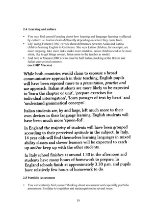 18
2.4 Learning and culture
• You may find yourself reading about how learning and language-learning is affected
by culture: i.e. learners learn differently depending on where they come from.
• Lily Wong-Filmore (1987) writes about differences between Asian and Latino
children learning English in California. She says Latino children, for example, are
more outgoing, take more risks, make more mistakes. Asian children tend to be more
silent, like to get things correct, listen more to the teacher as model.
• And here is Macaro (2001) (who must be half-Italian) looking at the British and
Italian educational contexts
(see OHP Macaro)
2.5 Portfolio Assessment
• You will certainly find yourself thinking about assessment and especially portfolio
assessment. It relates to cognition and metacognition in several ways:
 