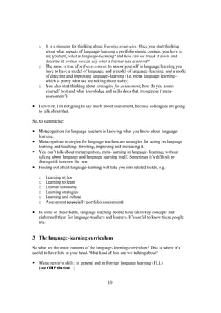 19
o It is astimulus for thinking about learning strategies. Once you start thinking
about what aspects of language-learning a portfolio should contain, you have to
ask yourself, what is language-learning? and how can we break it down and
describe it, so that we can say what a learner has achieved?
o The same is true of self-assessment: to assess yourself in language learning you
have to have a model of language, and a model of language-learning, and a model
of directing and improving language-learning (i.e. meta- language-learning –
which is partly what we are talking about today)
o You also start thinking about strategies for assessment; how do you assess
yourself best and what knowledge and skills does that presuppose (‘meta-
assessment’)
• However, I’m not going to say much about assessment, because colleagues are going
to talk about that.
So, to summarise:
• Metacognition for language teachers is knowing what you know about language-
learning.
• Metacognitive strategies for language teachers are strategies for acting on language
learning and teaching: directing, improving and increasing it.
• You can’t talk about metacognition, meta-learning in language-learning, without
talking about language and language learning itself. Sometimes it’s difficult to
distinguish between the two.
• Finding out about language-learning will take you into related fields, e.g.:
o Learning styles
o Learning to learn
o Learner autonomy
o Learning strategies
o Learning and culture
o Assessment (especially portfolio assessment)
• In some of these fields, language teaching people have taken key concepts and
elaborated them for language-teachers and learners. It’s useful to know these people
are.
3 The language-learning curriculum
So what are the main contents of the language-learning curriculum? This is where it’s
useful to have lists in your head. What kind of lists are we talking about?
• Metacognitiveskills: in general and in Foreign language learning (FLL)
(see OHP Oxford 1)
 