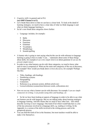 20
• Cognitive skills in general and in FLL
(see OHP Chamot et al 2)
• Let’s break these down so that we can have a closer look. To look at the detail of
learning strategies, we need to have a clear idea of what we think language is and
what we think language learning is.
• So let’s now break these categories down further:
o Language: includes, for example:
§ Skills
§ Discourse
§ Functions
§ Grammar
§ Vocabulary
§ Morphology
§ Sounds/spelling
• A learner who is going to start saying what he/she can do with reference to language
learning is going to have to make ‘I can…’ statements about some of these things:
about skills, for example (I can write simple letters) or about grammar (I can use the
present simple tense).
• In order to say what learners can do with these categories, we need to know what
each in turn is composed of. What are the main sub-categories of the use of discourse,
for example? How would you break down written discourse, for example? Perhaps
like this:
o Titles, headings, sub-headings
o Numbering systems
o Paragraphing
o Connectors
o Reference (e.g. pronoun system, definite article etc)
o Lexical reference (connections between words, collocations etc)
• Now we can say what a learner can do with discourse: for example I can use simple
connectors in writing; I can predict using titles and headings, etc
• So far we have been looking at aspects of language in order to be able to say what
our learners can do with language. But we are talking today about learning strategies
in language learning. And this means that we need to have other lists – lists which
describe learning to learn language. One kind of list which would help here is a list
of the key processes involved in a language skill, e.g. reading or writing. In the
Appendix is a version of the skills involved in the writing process and in the
groupwork process.
• You can find this kind of list in the literature, but most teachers would be able to
make it for themselves.
 