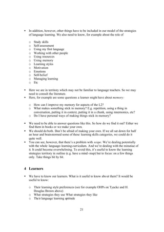 21
• In addition, however, other things have to be included in our model of the strategies
of language learning. We also need to know, for example about the role of
o Study skills
o Self-assessment
o Using my first language
o Working with other people
o Using resources
o Using memory
o Learning styles
o Motivation
o Emotions
o Self-belief
o Managing learning
o Etc
• Here we are in territory which may not be familiar to language teachers. So we may
need to consult the literature.
• Here, for example are some questions a learner might have about memory:
o How can I improve my memory for aspects of the L2?
o What makes something stick in memory? E.g. repetition, using a thing in
conversation, putting it in context, putting it in a chunk, using mnemonics, etc?
o Do I have personal ways of making things stick in memory?
• We need to be able to answer questions like this. So how do we find it out? Either we
find them in books or we make your own.
• We should do both. Don’t be afraid of making your own. If we all sat down for half
an hour and brainstormed some of these learning skills categories, we could do it
quite well.
• You can see, however, that there’s a problem with scope. We’re dealing potentially
with the whole language-learning curriculum. And we’re dealing with the minutiae of
it. It could become overwhelming. To avoid this, it’s useful to know the learning
strategies territory in outline (e.g. have a mind-map) but to focus: on a few things
only. Take things bit by bit.
4 Learners
• We have to know our learners. What is it useful to know about them? It would be
useful to know:
o Their learning style preferences (see for example OHPs on Tyacke and H.
Douglas Brown above)
o What strategies they use What strategies they like
o Their language learning aptitude
 